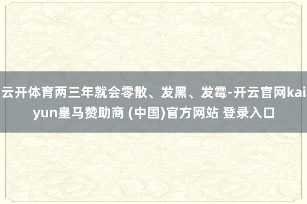 云开体育两三年就会零散、发黑、发霉-开云官网kaiyun皇马赞助商 (中国)官方网站 登录入口