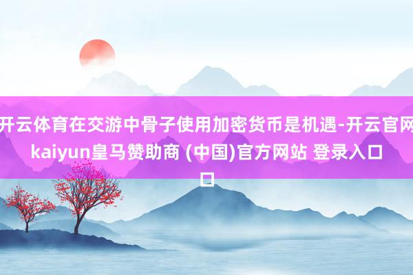 开云体育在交游中骨子使用加密货币是机遇-开云官网kaiyun皇马赞助商 (中国)官方网站 登录入口