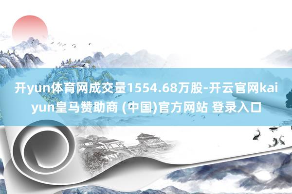 开yun体育网成交量1554.68万股-开云官网kaiyun皇马赞助商 (中国)官方网站 登录入口