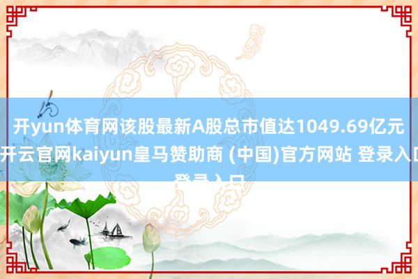 开yun体育网该股最新A股总市值达1049.69亿元-开云官网kaiyun皇马赞助商 (中国)官方网站 登录入口