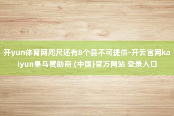 开yun体育网咫尺还有8个县不可提供-开云官网kaiyun皇马赞助商 (中国)官方网站 登录入口