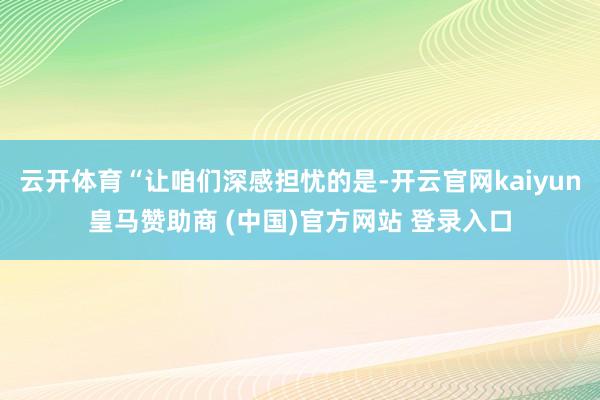 云开体育“让咱们深感担忧的是-开云官网kaiyun皇马赞助商 (中国)官方网站 登录入口