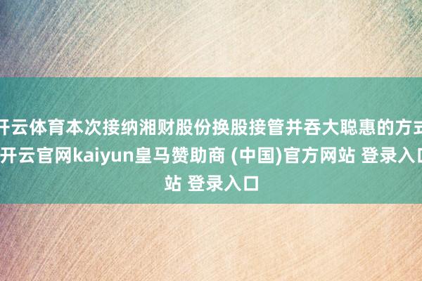 开云体育本次接纳湘财股份换股接管并吞大聪惠的方式-开云官网kaiyun皇马赞助商 (中国)官方网站 登录入口