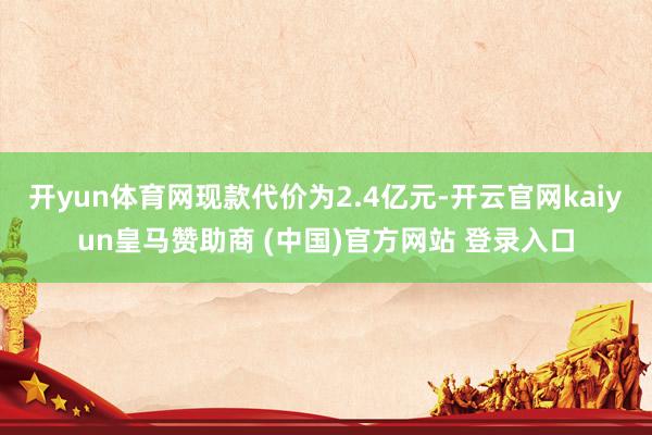 开yun体育网现款代价为2.4亿元-开云官网kaiyun皇马赞助商 (中国)官方网站 登录入口