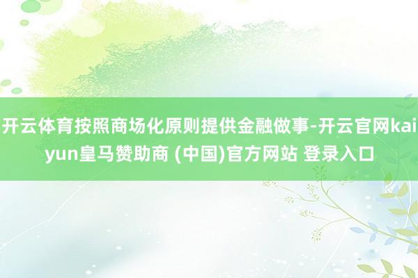 开云体育按照商场化原则提供金融做事-开云官网kaiyun皇马赞助商 (中国)官方网站 登录入口