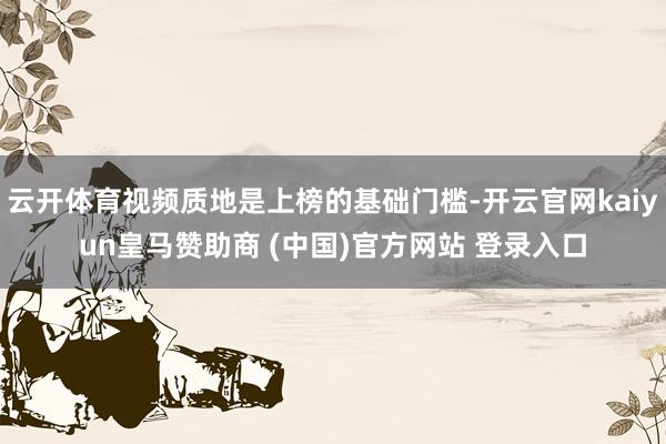 云开体育视频质地是上榜的基础门槛-开云官网kaiyun皇马赞助商 (中国)官方网站 登录入口