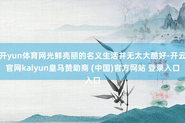 开yun体育网光鲜亮丽的名义生活并无太大酷好-开云官网kaiyun皇马赞助商 (中国)官方网站 登录入口