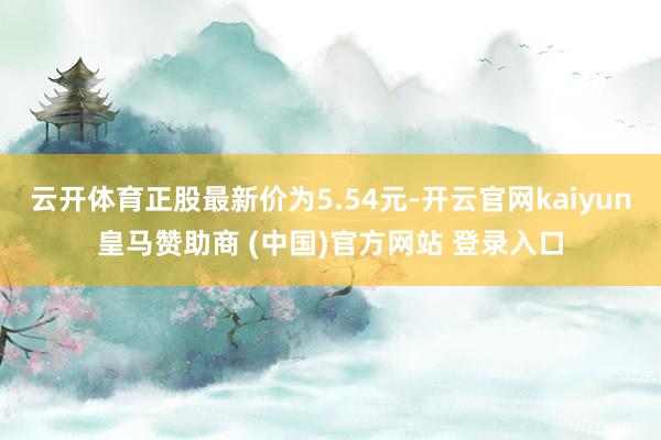 云开体育正股最新价为5.54元-开云官网kaiyun皇马赞助商 (中国)官方网站 登录入口