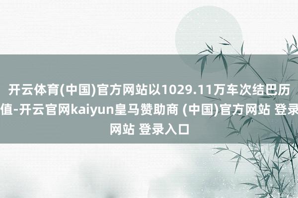 开云体育(中国)官方网站以1029.11万车次结巴历史峰值-开云官网kaiyun皇马赞助商 (中国)官方网站 登录入口