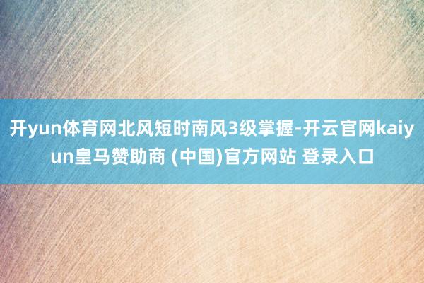 开yun体育网北风短时南风3级掌握-开云官网kaiyun皇马赞助商 (中国)官方网站 登录入口