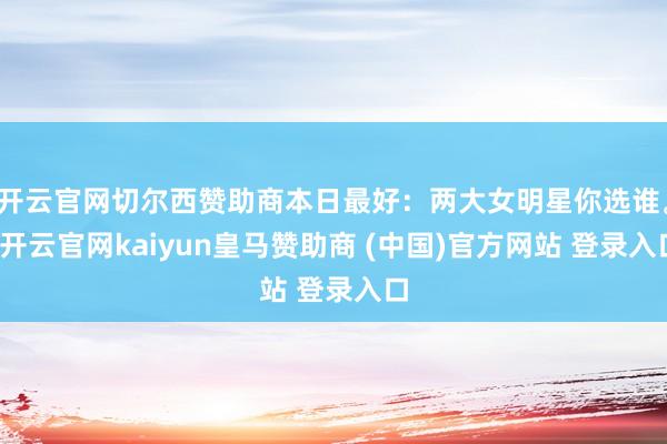 开云官网切尔西赞助商本日最好：两大女明星你选谁。-开云官网kaiyun皇马赞助商 (中国)官方网站 登录入口