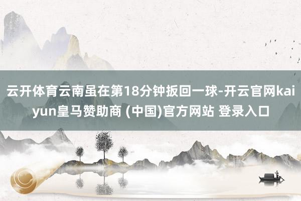 云开体育云南虽在第18分钟扳回一球-开云官网kaiyun皇马赞助商 (中国)官方网站 登录入口