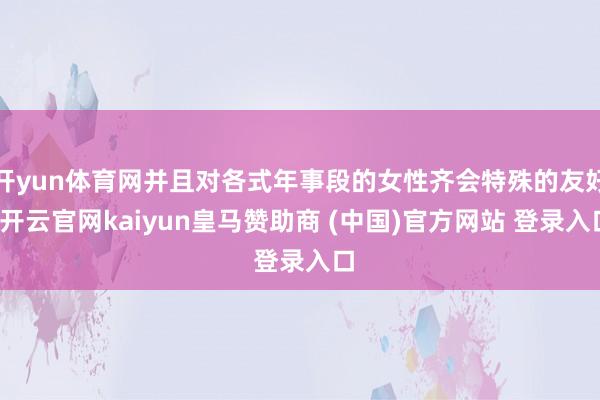 开yun体育网并且对各式年事段的女性齐会特殊的友好-开云官网kaiyun皇马赞助商 (中国)官方网站 登录入口