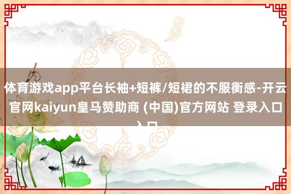 体育游戏app平台长袖+短裤/短裙的不服衡感-开云官网kaiyun皇马赞助商 (中国)官方网站 登录入口