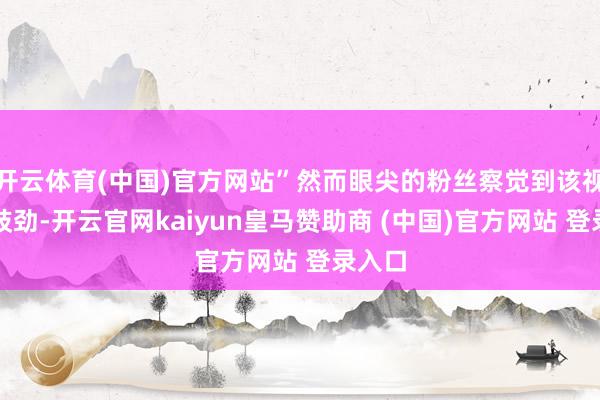 开云体育(中国)官方网站”然而眼尖的粉丝察觉到该视频分歧劲-开云官网kaiyun皇马赞助商 (中国)官方网站 登录入口