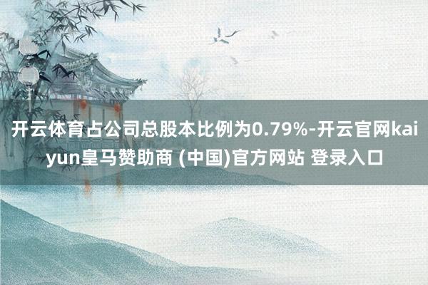 开云体育占公司总股本比例为0.79%-开云官网kaiyun皇马赞助商 (中国)官方网站 登录入口