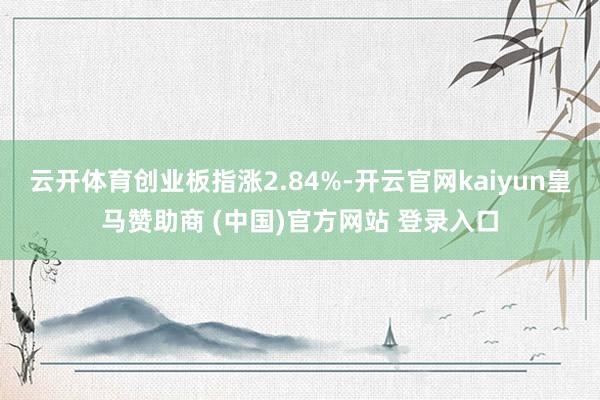 云开体育创业板指涨2.84%-开云官网kaiyun皇马赞助商 (中国)官方网站 登录入口