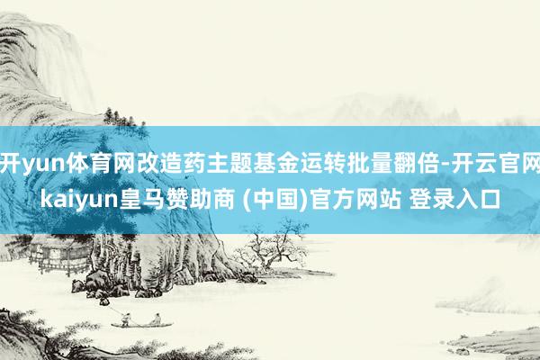 开yun体育网改造药主题基金运转批量翻倍-开云官网kaiyun皇马赞助商 (中国)官方网站 登录入口