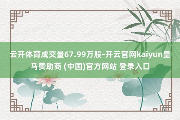 云开体育成交量67.99万股-开云官网kaiyun皇马赞助商 (中国)官方网站 登录入口