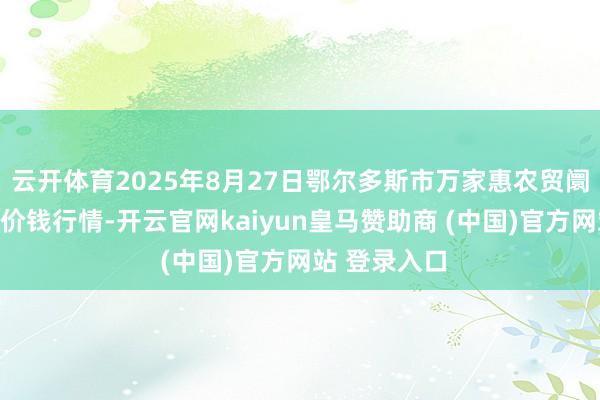 云开体育2025年8月27日鄂尔多斯市万家惠农贸阛阓有限公司价钱行情-开云官网kaiyun皇马赞助商 (中国)官方网站 登录入口