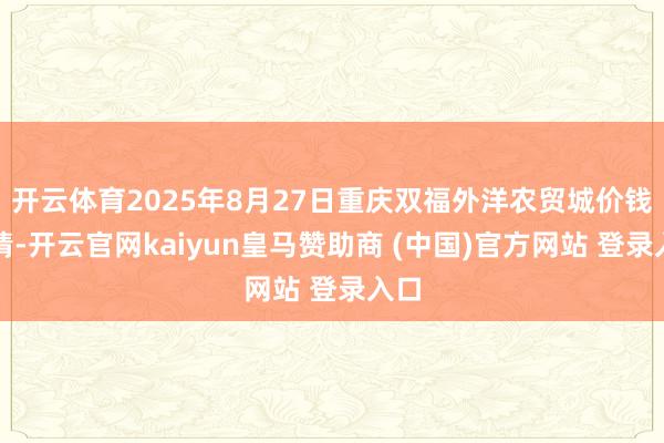 开云体育2025年8月27日重庆双福外洋农贸城价钱行情-开云官网kaiyun皇马赞助商 (中国)官方网站 登录入口