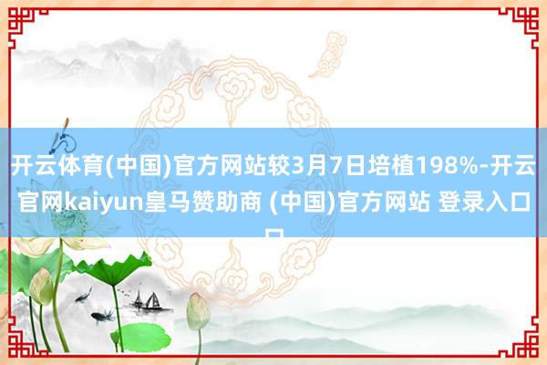 开云体育(中国)官方网站较3月7日培植198%-开云官网kaiyun皇马赞助商 (中国)官方网站 登录入口