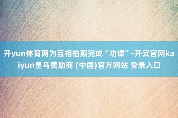 开yun体育网为互相拍照完成“功课”-开云官网kaiyun皇马赞助商 (中国)官方网站 登录入口