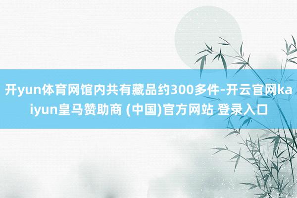 开yun体育网馆内共有藏品约300多件-开云官网kaiyun皇马赞助商 (中国)官方网站 登录入口