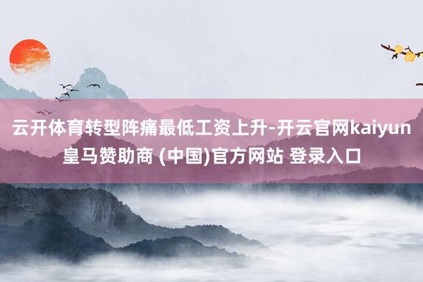 云开体育转型阵痛最低工资上升-开云官网kaiyun皇马赞助商 (中国)官方网站 登录入口