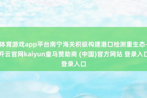 体育游戏app平台南宁海关积极构建港口检测重生态-开云官网kaiyun皇马赞助商 (中国)官方网站 登录入口