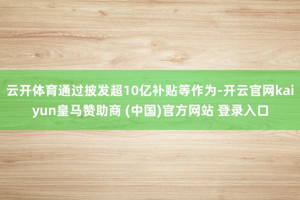 云开体育通过披发超10亿补贴等作为-开云官网kaiyun皇马赞助商 (中国)官方网站 登录入口