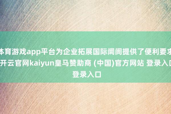 体育游戏app平台为企业拓展国际阛阓提供了便利要求-开云官网kaiyun皇马赞助商 (中国)官方网站 登录入口