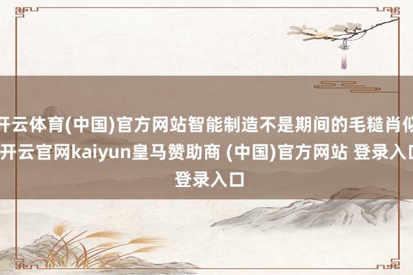 开云体育(中国)官方网站智能制造不是期间的毛糙肖似-开云官网kaiyun皇马赞助商 (中国)官方网站 登录入口