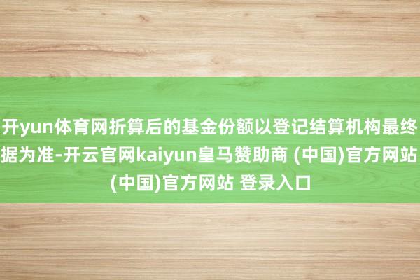 开yun体育网折算后的基金份额以登记结算机构最终说明的数据为准-开云官网kaiyun皇马赞助商 (中国)官方网站 登录入口