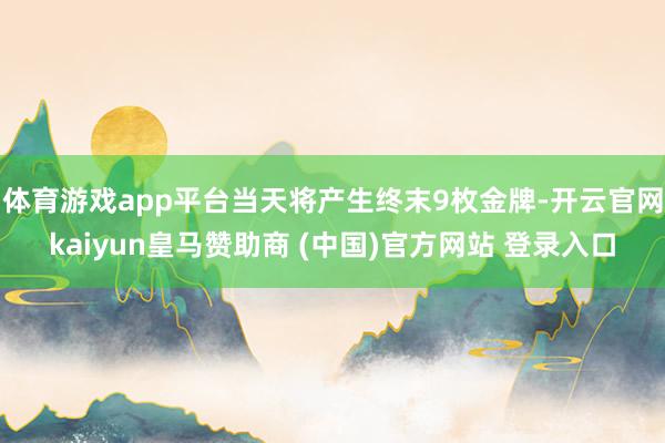 体育游戏app平台当天将产生终末9枚金牌-开云官网kaiyun皇马赞助商 (中国)官方网站 登录入口
