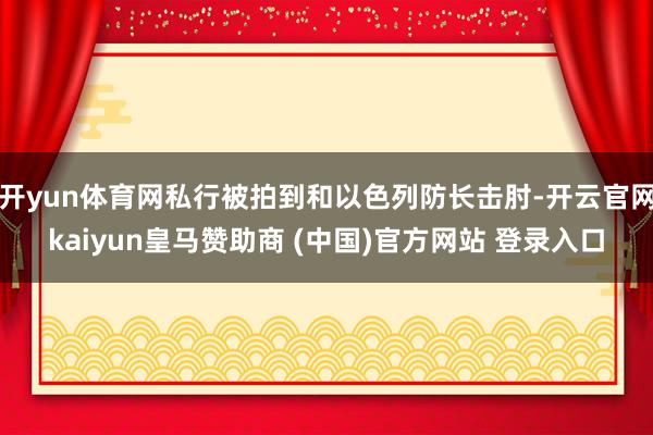 开yun体育网私行被拍到和以色列防长击肘-开云官网kaiyun皇马赞助商 (中国)官方网站 登录入口