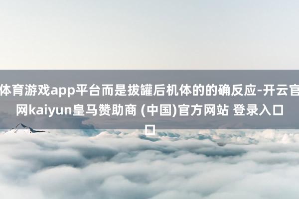 体育游戏app平台而是拔罐后机体的的确反应-开云官网kaiyun皇马赞助商 (中国)官方网站 登录入口