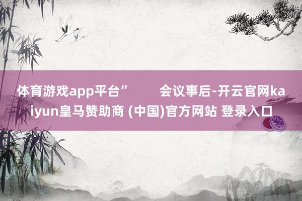 体育游戏app平台” 会议事后-开云官网kaiyun皇马赞助商 (中国)官方网站 登录入口
