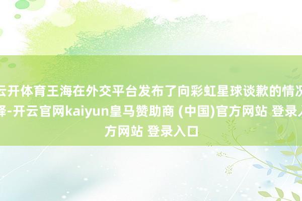 云开体育王海在外交平台发布了向彩虹星球谈歉的情况诠释-开云官网kaiyun皇马赞助商 (中国)官方网站 登录入口