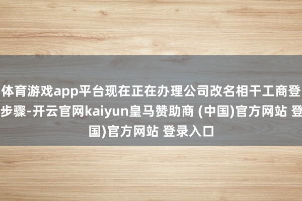 体育游戏app平台现在正在办理公司改名相干工商登记变更步骤-开云官网kaiyun皇马赞助商 (中国)官方网站 登录入口