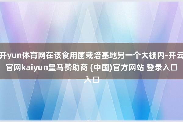 开yun体育网在该食用菌栽培基地另一个大棚内-开云官网kaiyun皇马赞助商 (中国)官方网站 登录入口