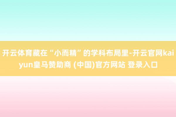 开云体育藏在“小而精”的学科布局里-开云官网kaiyun皇马赞助商 (中国)官方网站 登录入口