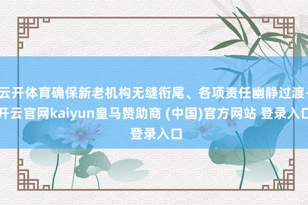 云开体育确保新老机构无缝衔尾、各项责任幽静过渡-开云官网kaiyun皇马赞助商 (中国)官方网站 登录入口