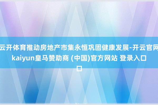 云开体育推动房地产市集永恒巩固健康发展-开云官网kaiyun皇马赞助商 (中国)官方网站 登录入口