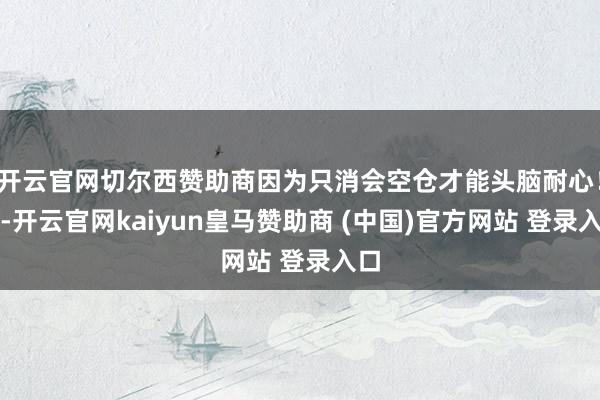 开云官网切尔西赞助商因为只消会空仓才能头脑耐心!千-开云官网kaiyun皇马赞助商 (中国)官方网站 登录入口