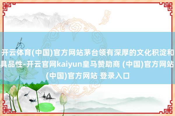 开云体育(中国)官方网站茅台领有深厚的文化积淀和不凡的家具品性-开云官网kaiyun皇马赞助商 (中国)官方网站 登录入口
