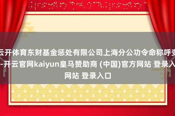 云开体育东财基金惩处有限公司上海分公功令命称呼变更-开云官网kaiyun皇马赞助商 (中国)官方网站 登录入口