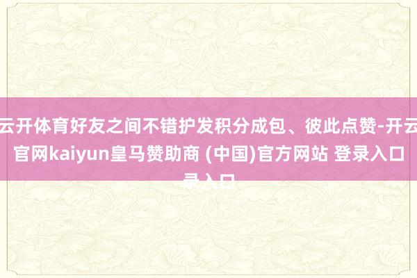云开体育好友之间不错护发积分成包、彼此点赞-开云官网kaiyun皇马赞助商 (中国)官方网站 登录入口