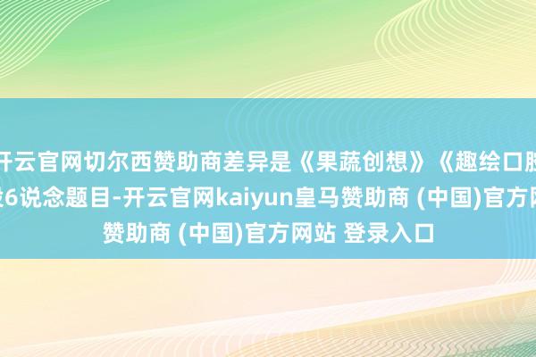 开云官网切尔西赞助商差异是《果蔬创想》《趣绘口腔》;亲子组设6说念题目-开云官网kaiyun皇马赞助商 (中国)官方网站 登录入口