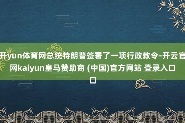 开yun体育网总统特朗普签署了一项行政敕令-开云官网kaiyun皇马赞助商 (中国)官方网站 登录入口